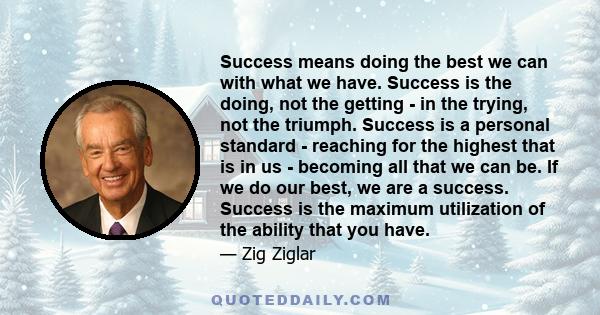 Success means doing the best we can with what we have. Success is the doing, not the getting - in the trying, not the triumph. Success is a personal standard - reaching for the highest that is in us - becoming all that