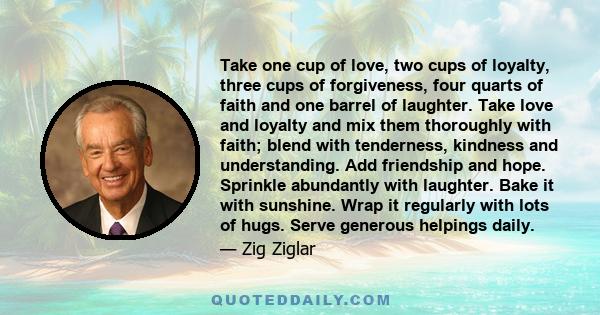 Take one cup of love, two cups of loyalty, three cups of forgiveness, four quarts of faith and one barrel of laughter. Take love and loyalty and mix them thoroughly with faith; blend with tenderness, kindness and