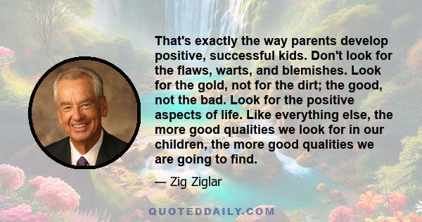 That's exactly the way parents develop positive, successful kids. Don't look for the flaws, warts, and blemishes. Look for the gold, not for the dirt; the good, not the bad. Look for the positive aspects of life. Like