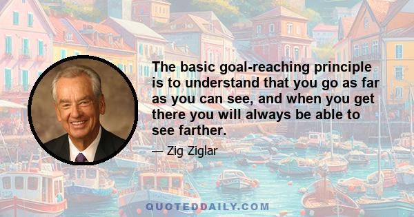 The basic goal-reaching principle is to understand that you go as far as you can see, and when you get there you will always be able to see farther.