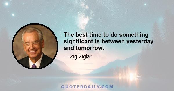 The best time to do something significant is between yesterday and tomorrow.