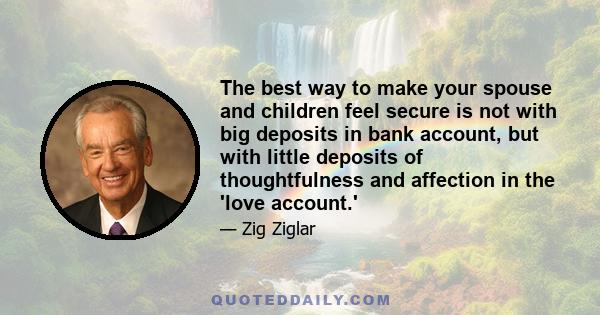 The best way to make your spouse and children feel secure is not with big deposits in bank account, but with little deposits of thoughtfulness and affection in the 'love account.'