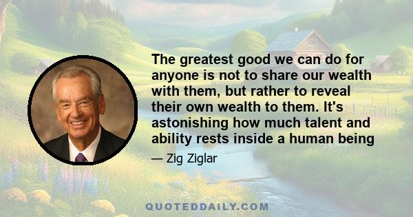 The greatest good we can do for anyone is not to share our wealth with them, but rather to reveal their own wealth to them. It's astonishing how much talent and ability rests inside a human being