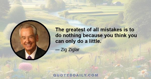 The greatest of all mistakes is to do nothing because you think you can only do a little.