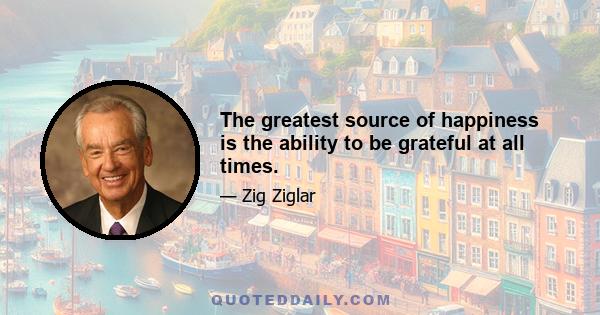 The greatest source of happiness is the ability to be grateful at all times.