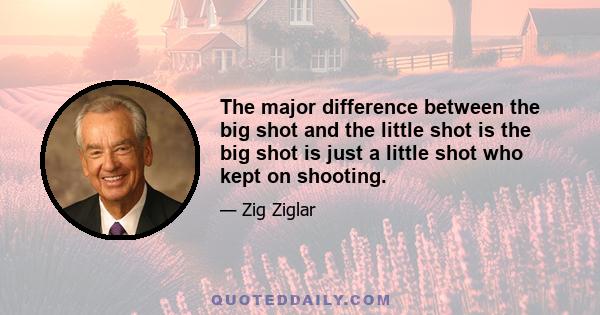 The major difference between the big shot and the little shot is the big shot is just a little shot who kept on shooting.