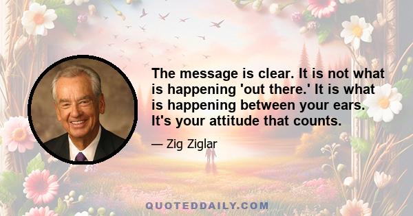 The message is clear. It is not what is happening 'out there.' It is what is happening between your ears. It's your attitude that counts.