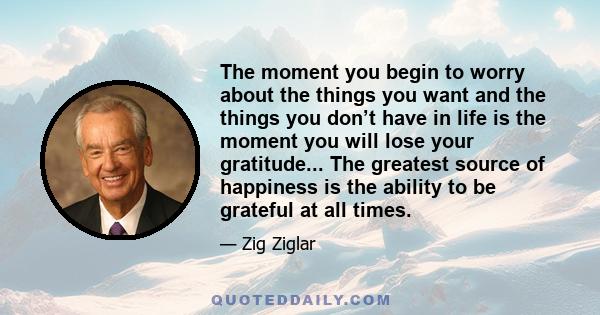 The moment you begin to worry about the things you want and the things you don’t have in life is the moment you will lose your gratitude... The greatest source of happiness is the ability to be grateful at all times.