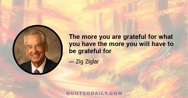 The more you are grateful for what you have the more you will have to be grateful for