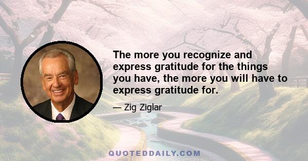 The more you recognize and express gratitude for the things you have, the more you will have to express gratitude for.