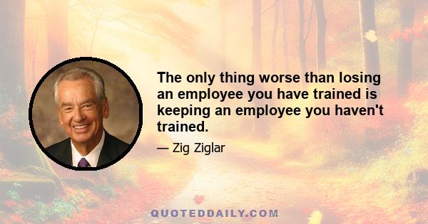 The only thing worse than losing an employee you have trained is keeping an employee you haven't trained.