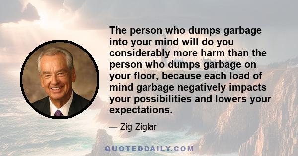 The person who dumps garbage into your mind will do you considerably more harm than the person who dumps garbage on your floor, because each load of mind garbage negatively impacts your possibilities and lowers your