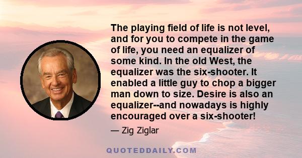 The playing field of life is not level, and for you to compete in the game of life, you need an equalizer of some kind. In the old West, the equalizer was the six-shooter. It enabled a little guy to chop a bigger man