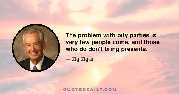 The problem with pity parties is very few people come, and those who do don't bring presents.