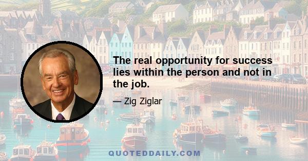 The real opportunity for success lies within the person and not in the job.