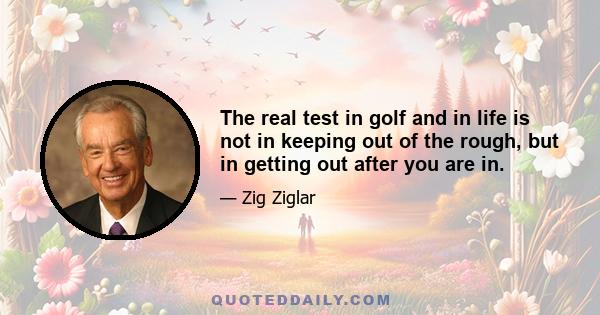 The real test in golf and in life is not in keeping out of the rough, but in getting out after you are in.