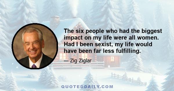 The six people who had the biggest impact on my life were all women. Had I been sexist, my life would have been far less fulfilling.