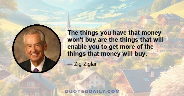 The things you have that money won't buy are the things that will enable you to get more of the things that money will buy.