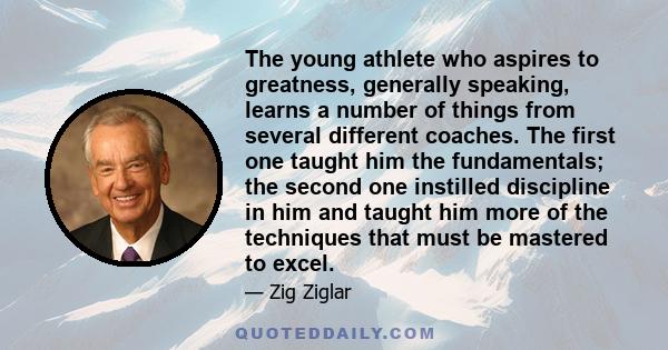 The young athlete who aspires to greatness, generally speaking, learns a number of things from several different coaches. The first one taught him the fundamentals; the second one instilled discipline in him and taught