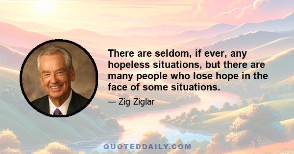 There are seldom, if ever, any hopeless situations, but there are many people who lose hope in the face of some situations.