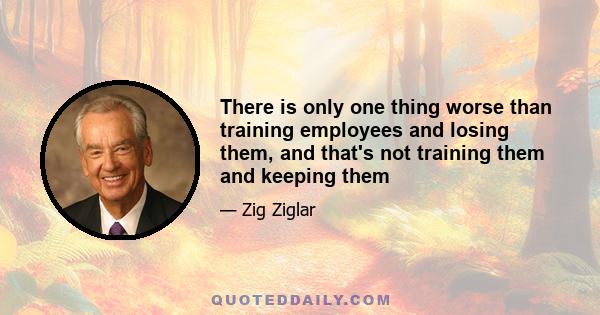 There is only one thing worse than training employees and losing them, and that's not training them and keeping them