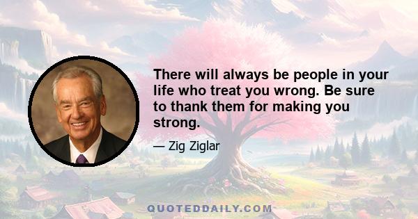 There will always be people in your life who treat you wrong. Be sure to thank them for making you strong.