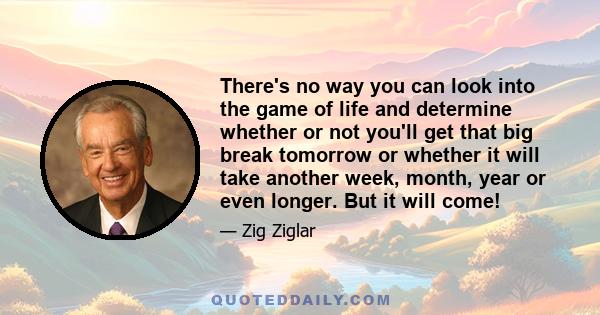 There's no way you can look into the game of life and determine whether or not you'll get that big break tomorrow or whether it will take another week, month, year or even longer. But it will come!