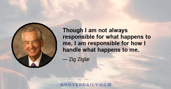 Though I am not always responsible for what happens to me, I am responsible for how I handle what happens to me.