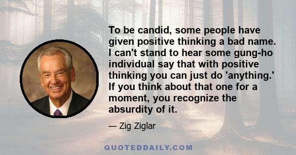 To be candid, some people have given positive thinking a bad name. I can't stand to hear some gung-ho individual say that with positive thinking you can just do 'anything.' If you think about that one for a moment, you