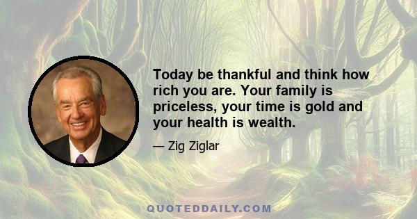 Today be thankful and think how rich you are. Your family is priceless, your time is gold and your health is wealth.