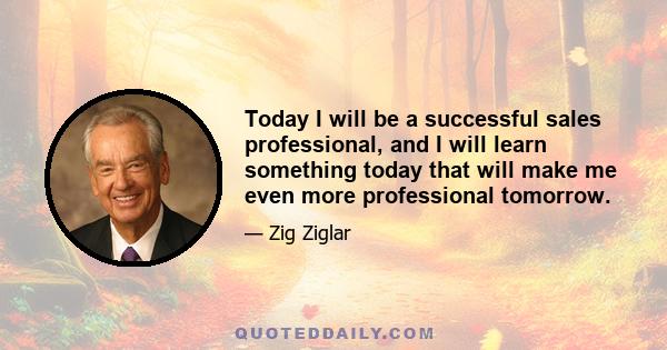 Today I will be a successful sales professional, and I will learn something today that will make me even more professional tomorrow.