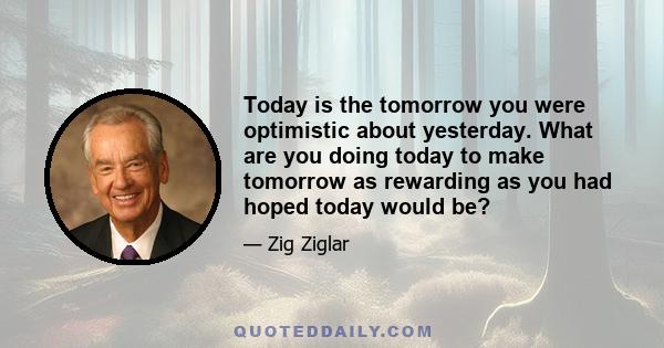 Today is the tomorrow you were optimistic about yesterday. What are you doing today to make tomorrow as rewarding as you had hoped today would be?