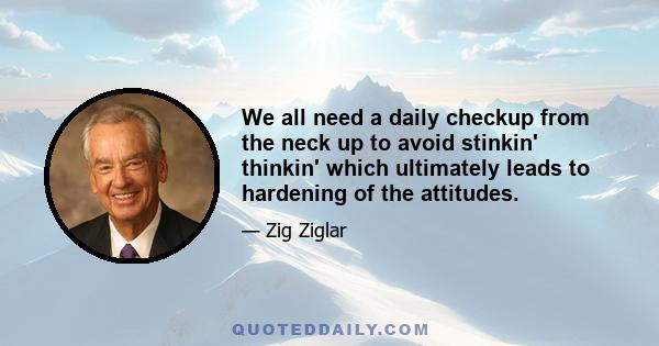 We all need a daily checkup from the neck up to avoid stinkin' thinkin' which ultimately leads to hardening of the attitudes.