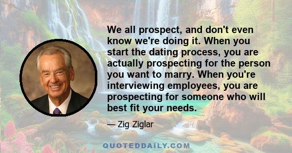 We all prospect, and don't even know we're doing it. When you start the dating process, you are actually prospecting for the person you want to marry. When you're interviewing employees, you are prospecting for someone