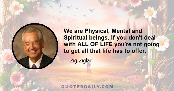 We are Physical, Mental and Spiritual beings. If you don't deal with ALL OF LIFE you're not going to get all that life has to offer.