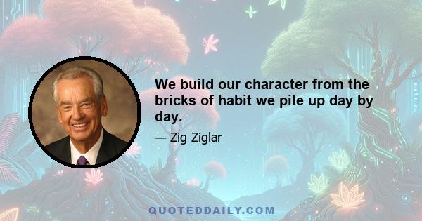 We build our character from the bricks of habit we pile up day by day.