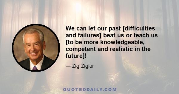 We can let our past [difficulties and failures] beat us or teach us [to be more knowledgeable, competent and realistic in the future]!