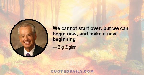 We cannot start over, but we can begin now, and make a new beginning