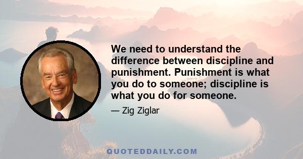 We need to understand the difference between discipline and punishment. Punishment is what you do to someone; discipline is what you do for someone.