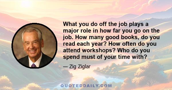 What you do off the job plays a major role in how far you go on the job. How many good books, do you read each year? How often do you attend workshops? Who do you spend must of your time with?