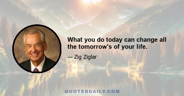 What you do today can change all the tomorrow's of your life.