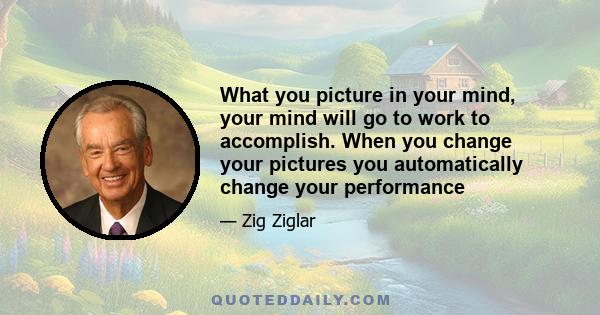 What you picture in your mind, your mind will go to work to accomplish. When you change your pictures you automatically change your performance