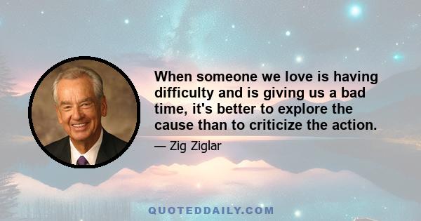 When someone we love is having difficulty and is giving us a bad time, it's better to explore the cause than to criticize the action.