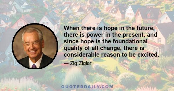 When there is hope in the future, there is power in the present, and since hope is the foundational quality of all change, there is considerable reason to be excited.