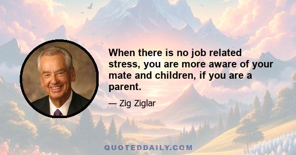 When there is no job related stress, you are more aware of your mate and children, if you are a parent.