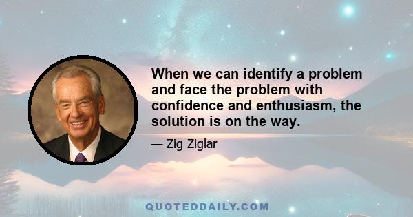 When we can identify a problem and face the problem with confidence and enthusiasm, the solution is on the way.