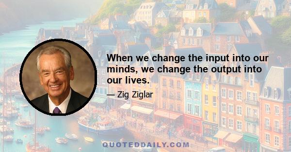 When we change the input into our minds, we change the output into our lives.