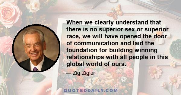 When we clearly understand that there is no superior sex or superior race, we will have opened the door of communication and laid the foundation for building winning relationships with all people in this global world of 