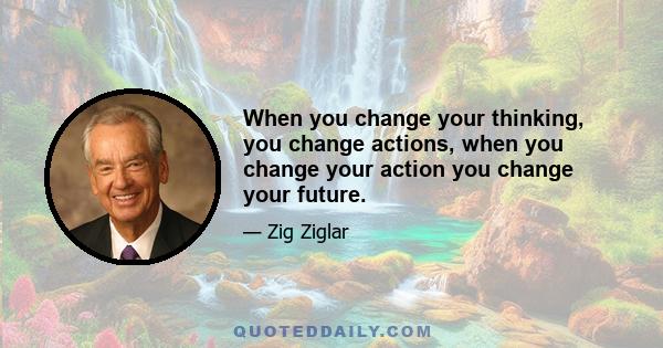 When you change your thinking, you change actions, when you change your action you change your future.