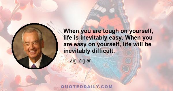 When you are tough on yourself, life is inevitably easy. When you are easy on yourself, life will be inevitably difficult.